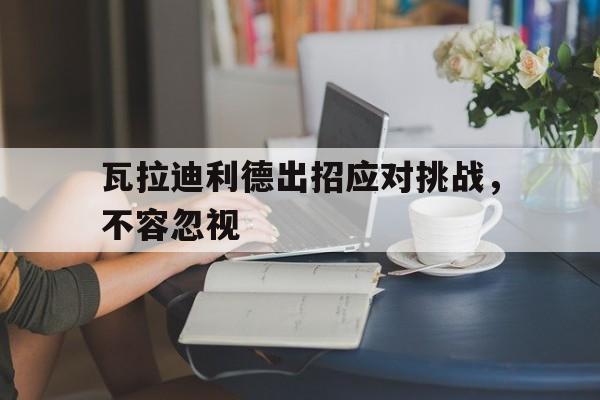 瓦拉迪利德出招应对挑战，不容忽视 